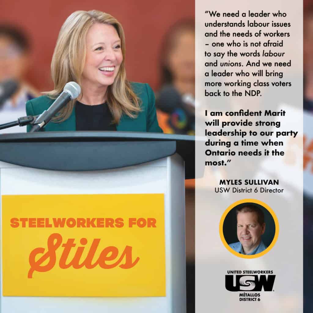 A photo of Marit Stiles behind a podium with a banner that says "Steelworkers for Stiles. There is a white block on the right side with the text "We need a leader who understands labour issues and the needs of workers – one who is proud to say the words ‘labour’ and ‘unions.’ We need a leader who will bring more working-class voters back to the NDP. I am confident Marit will provide strong leadership to our party during a time when Ontario needs it the most. Myles Sullivan USW District 6 Director." Under the quote is a photo of Director Sullivan and the USW District 6 logo.