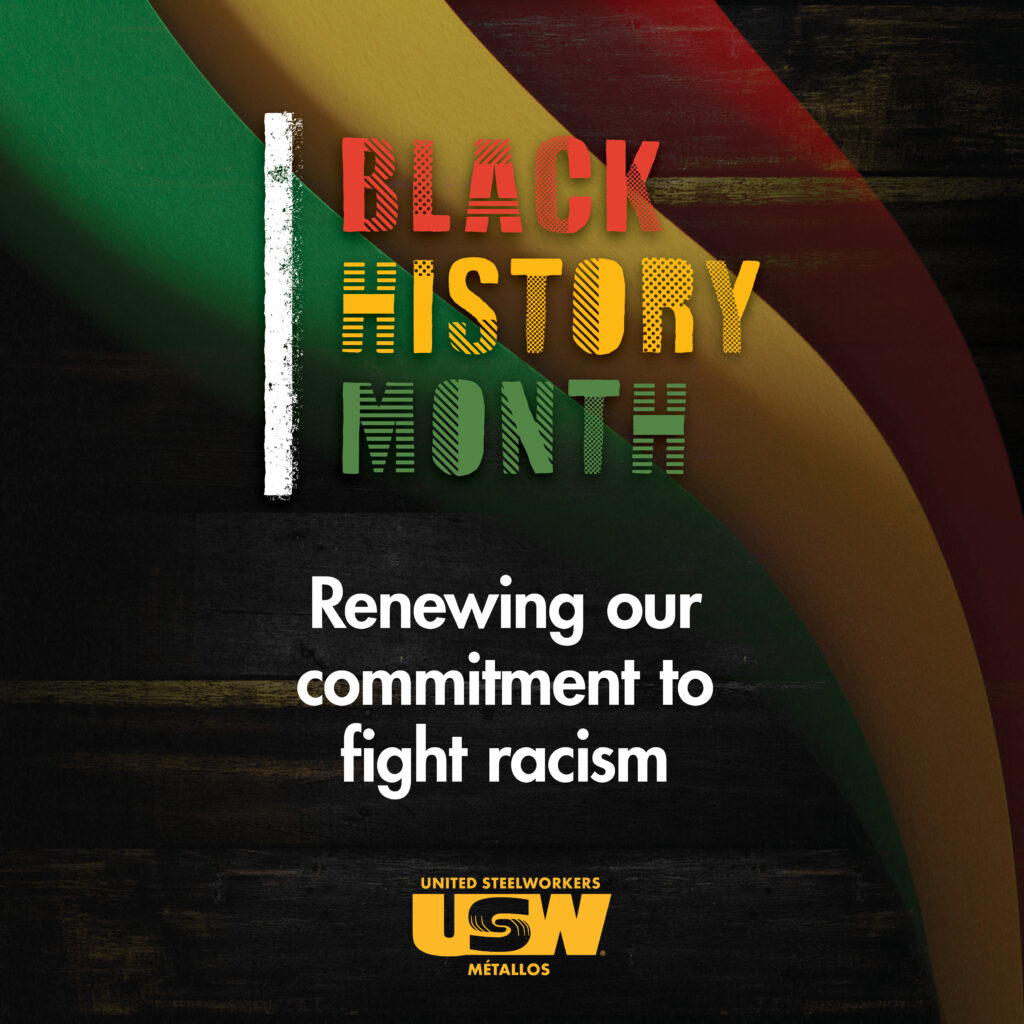 An square image with text that says 'Black History Month. Renewing our commitment to fight racism.' There is a logo at the bottom that says 'United Steelworkers USW Métallos'