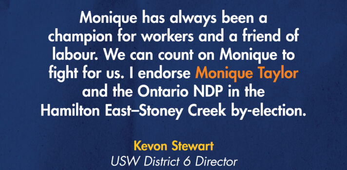 A headshot of a woman in an orange circle is on a navy blue background. Text on the image reads Election day: Thursday, Sept. 3. And a quote from Kevon Stewart, District 6 Director: "Monique has always been a champion for workers and a friend of labour. We can count on Monique to fight for us. I endorse Monique Taylor and the Ontario NDP in the Hamilton East-Stoney Creek by-election. There is a USW logo in white at the bottom.