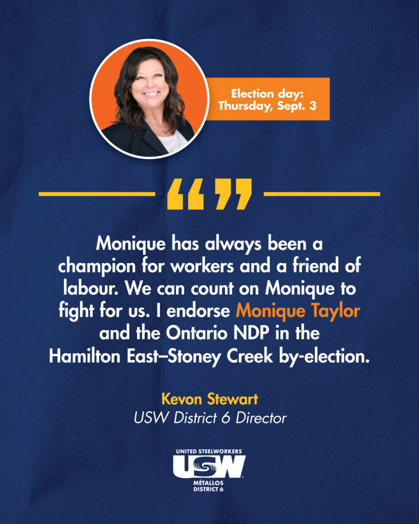 A headshot of a woman in an orange circle is on a navy blue background. Text on the image reads Election day: Thursday, Sept. 3. And a quote from Kevon Stewart, District 6 Director: "Monique has always been a champion for workers and a friend of labour. We can count on Monique to fight for us. I endorse Monique Taylor and the Ontario NDP in the Hamilton East-Stoney Creek by-election. There is a USW logo in white at the bottom.